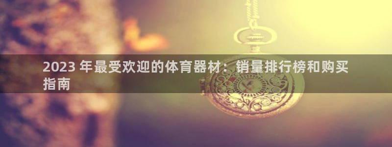 Z6尊龙老版：2023 年最受欢迎的体育器材：销量排行榜和购