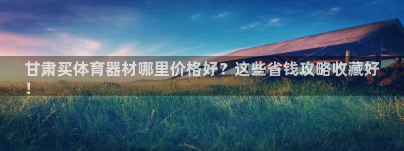 尊龙500价格：甘肃买体育器材哪里价格好？这些省钱攻略收藏好